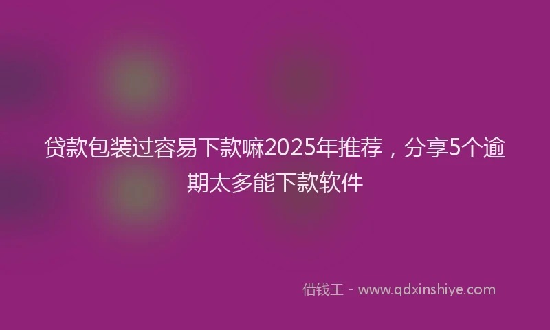 贷款包装过容易下款嘛2025年推荐，分享5个逾期太多能下款软件