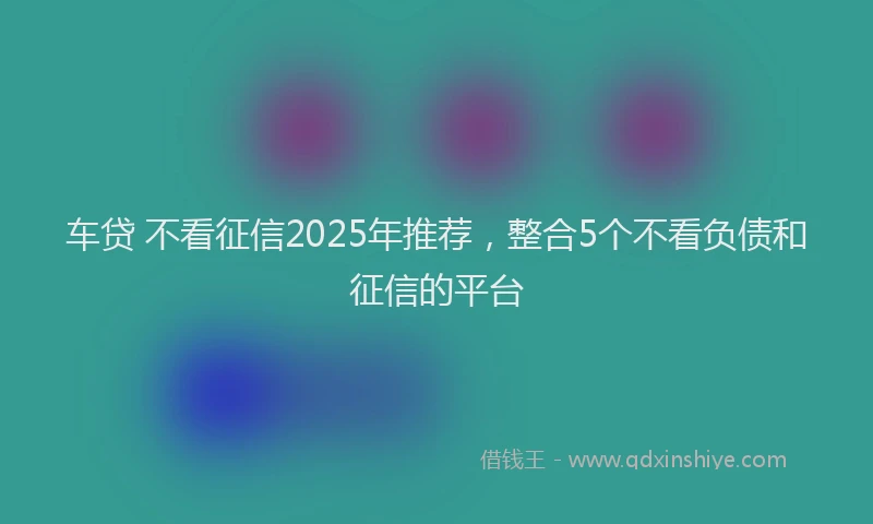车贷 不看征信2025年推荐，整合5个不看负债和征信的平台