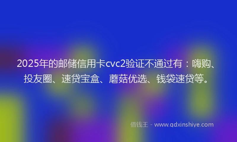 2025年的邮储信用卡cvc2验证不通过有：嗨购、投友圈、速贷宝盒、蘑菇优选、钱袋速贷等。