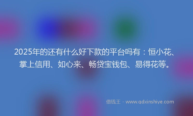 2025年的还有什么好下款的平台吗有：恒小花、掌上信用、如心来、畅贷宝钱包、易得花等。
