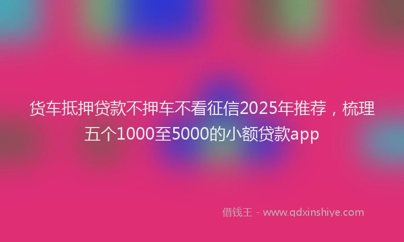 货车抵押贷款不押车不看征信2025年推荐，梳理五个1000至5000的小额贷款app