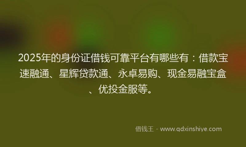 2025年的身份证借钱可靠平台有哪些有：借款宝速融通、星辉贷款通、永卓易购、现金易融宝盒、优投金服等。