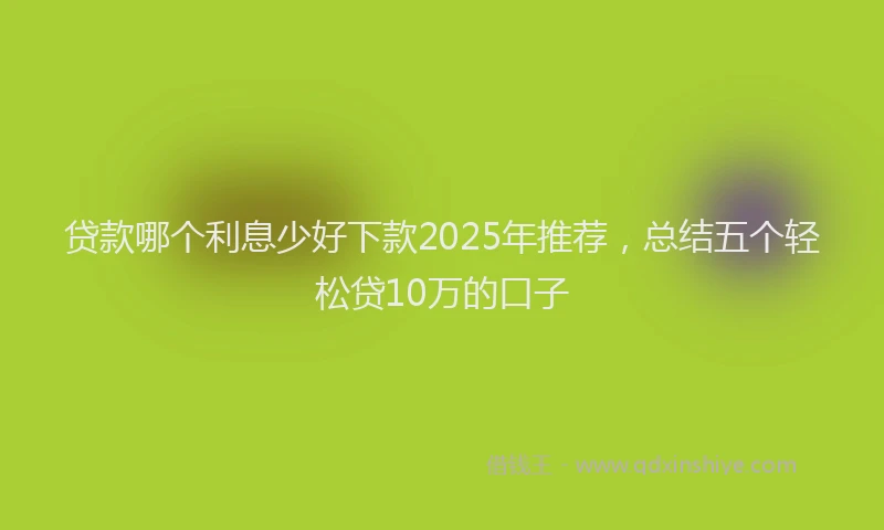 贷款哪个利息少好下款2025年推荐，总结五个轻松贷10万的口子