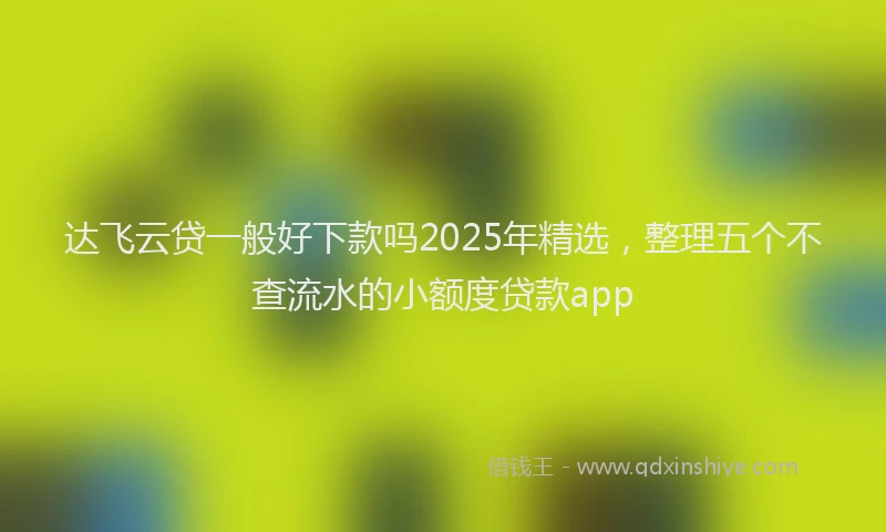 达飞云贷一般好下款吗2025年精选，整理五个不查流水的小额度贷款app