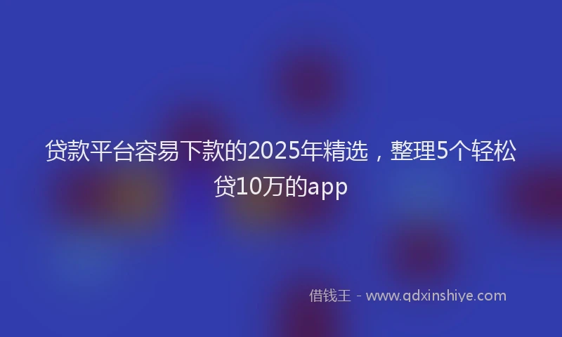 贷款平台容易下款的2025年精选，整理5个轻松贷10万的app