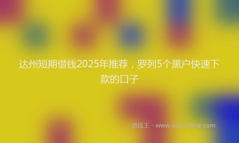 达州短期借钱2025年推荐，罗列5个黑户快速下款的口子