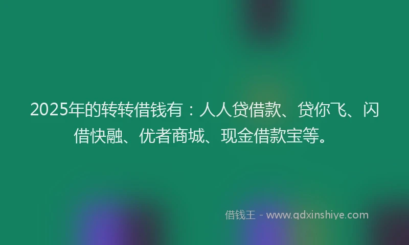 2025年的转转借钱有：人人贷借款、贷你飞、闪借快融、优者商城、现金借款宝等。