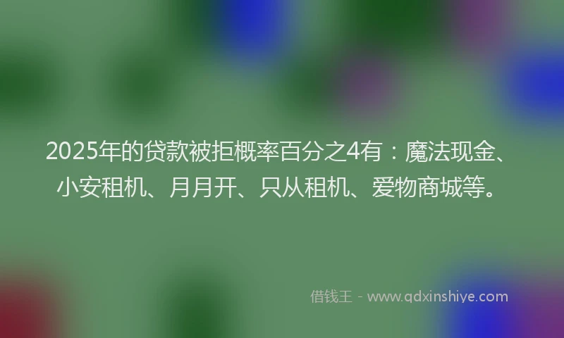 2025年的贷款被拒概率百分之4有：魔法现金、小安租机、月月开、只从租机、爱物商城等。