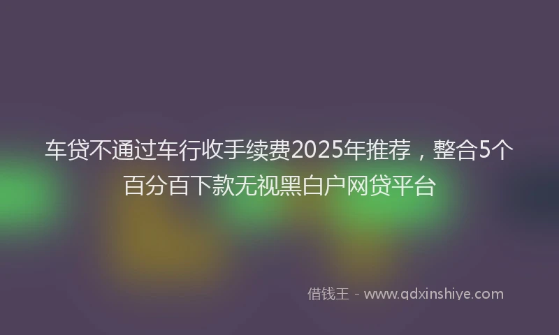 车贷不通过车行收手续费2025年推荐，整合5个百分百下款无视黑白户网贷平台