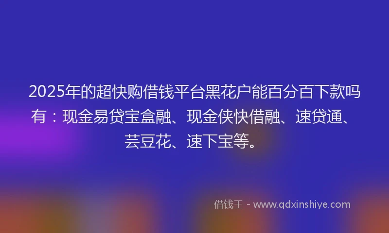 2025年的超快购借钱平台黑花户能百分百下款吗有：现金易贷宝盒融、现金侠快借融、速贷通、芸豆花、速下宝等。