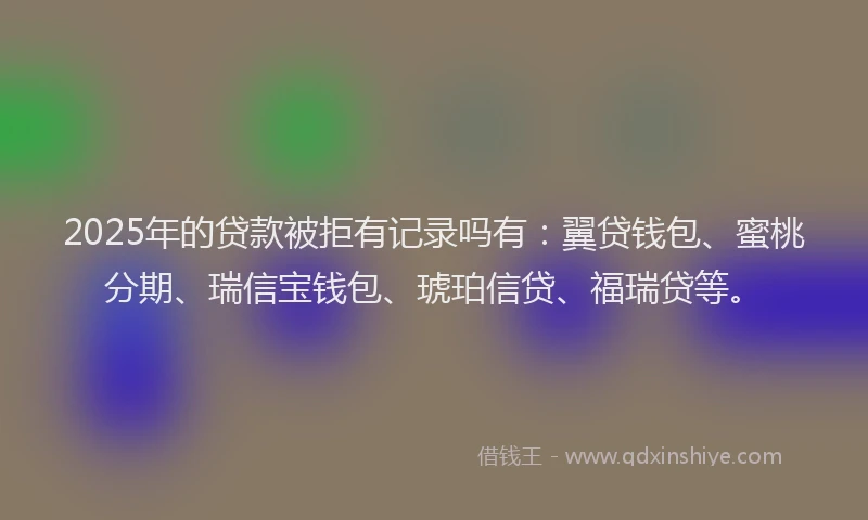 2025年的贷款被拒有记录吗有：翼贷钱包、蜜桃分期、瑞信宝钱包、琥珀信贷、福瑞贷等。