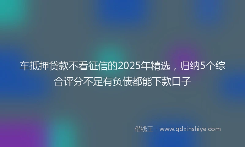 车抵押贷款不看征信的2025年精选，归纳5个综合评分不足有负债都能下款口子