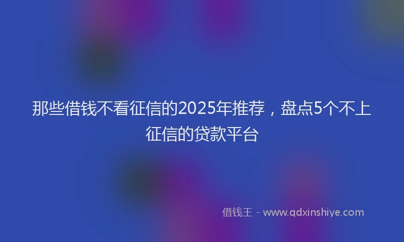 那些借钱不看征信的2025年推荐，盘点5个不上征信的贷款平台
