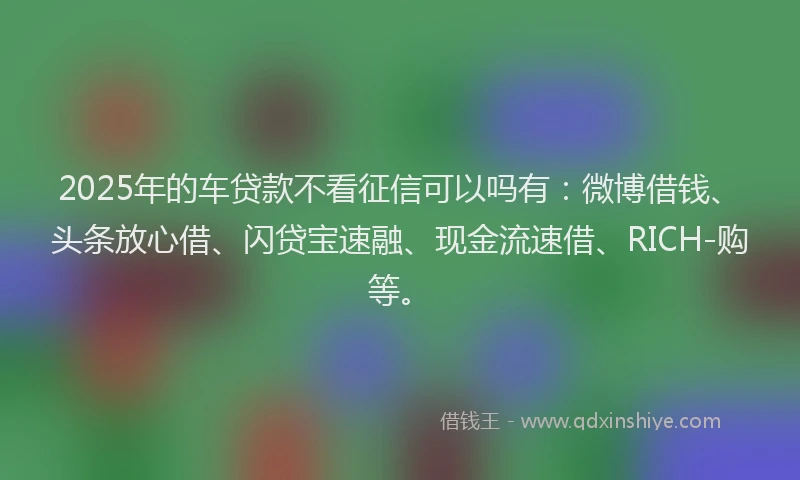 2025年的车贷款不看征信可以吗有：微博借钱、头条放心借、闪贷宝速融、现金流速借、RICH-购等。
