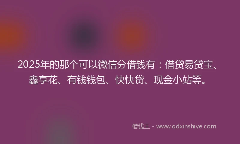2025年的那个可以微信分借钱有：借贷易贷宝、鑫享花、有钱钱包、快快贷、现金小站等。