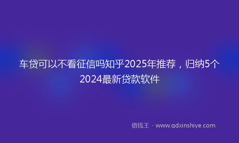 车贷可以不看征信吗知乎2025年推荐，归纳5个2024最新贷款软件