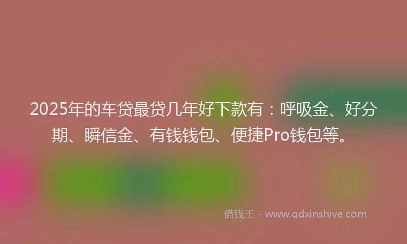 2025年的车贷最贷几年好下款有：呼吸金、好分期、瞬信金、有钱钱包、便捷Pro钱包等。