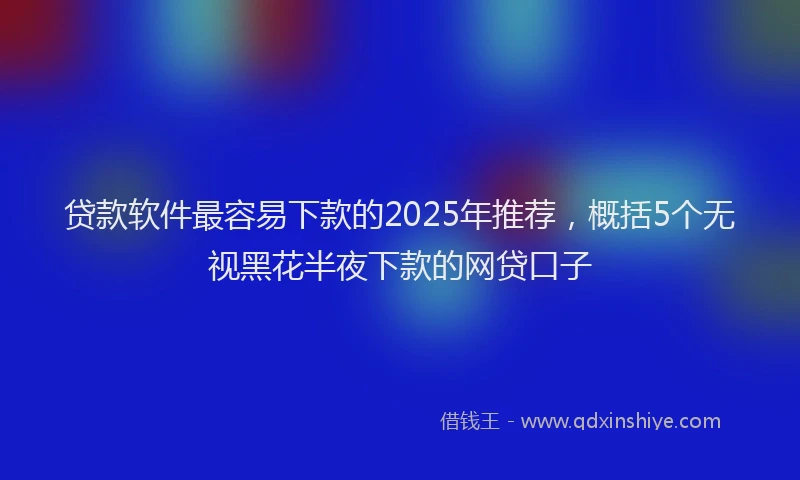 贷款软件最容易下款的2025年推荐，概括5个无视黑花半夜下款的网贷口子