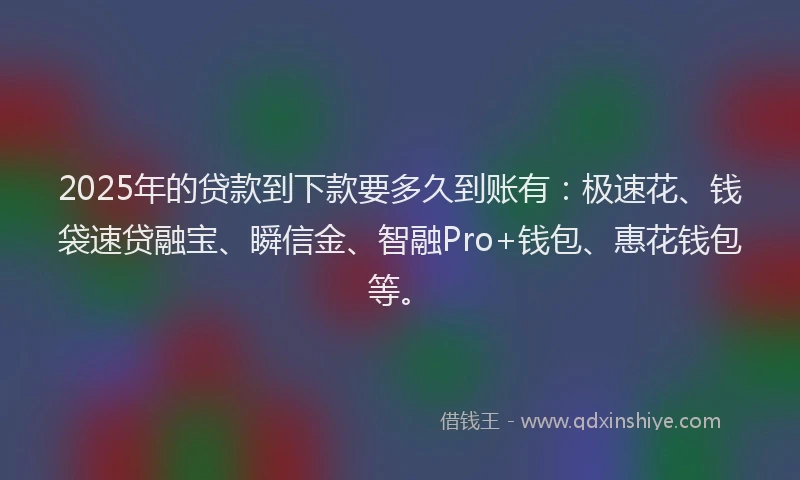 2025年的贷款到下款要多久到账有：极速花、钱袋速贷融宝、瞬信金、智融Pro+钱包、惠花钱包等。