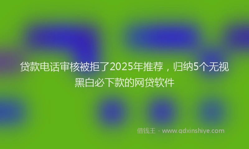 贷款电话审核被拒了2025年推荐，归纳5个无视黑白必下款的网贷软件