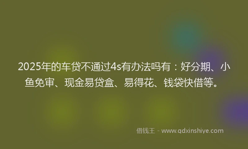2025年的车贷不通过4s有办法吗有：好分期、小鱼免审、现金易贷盒、易得花、钱袋快借等。