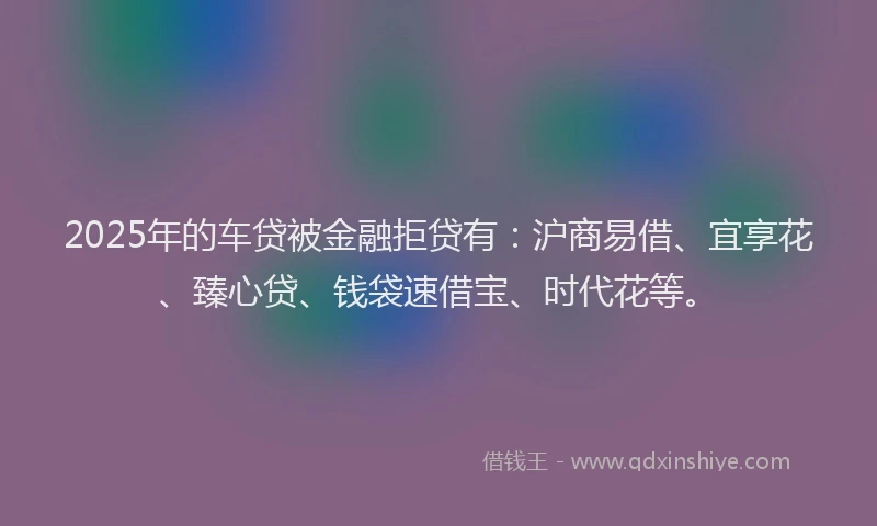 2025年的车贷被金融拒贷有：沪商易借、宜享花、臻心贷、钱袋速借宝、时代花等。