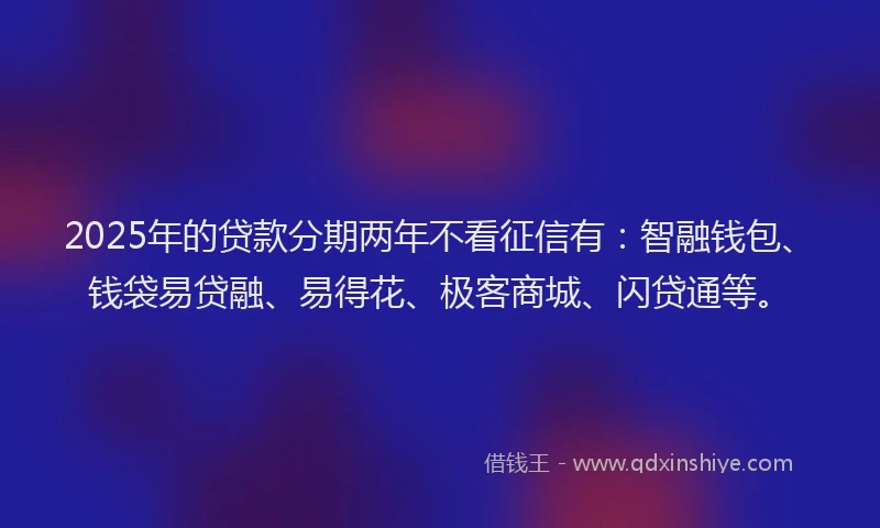 2025年的贷款分期两年不看征信有：智融钱包、钱袋易贷融、易得花、极客商城、闪贷通等。
