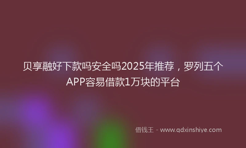 贝享融好下款吗安全吗2025年推荐，罗列五个APP容易借款1万块的平台