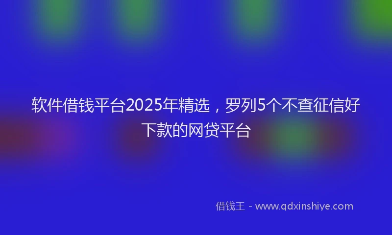 软件借钱平台2025年精选，罗列5个不查征信好下款的网贷平台