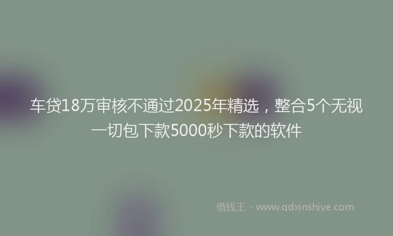 车贷18万审核不通过2025年精选，整合5个无视一切包下款5000秒下款的软件