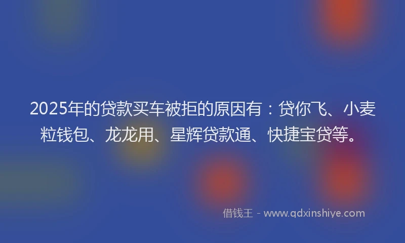 2025年的贷款买车被拒的原因有：贷你飞、小麦粒钱包、龙龙用、星辉贷款通、快捷宝贷等。