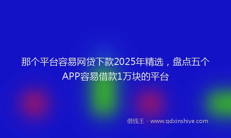 那个平台容易网贷下款2025年精选，盘点五个APP容易借款1万块的平台