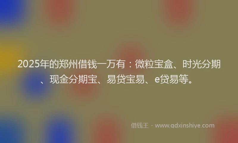 2025年的郑州借钱一万有：微粒宝盒、时光分期、现金分期宝、易贷宝易、e贷易等。