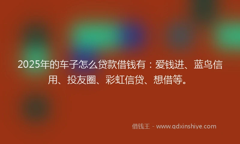 2025年的车子怎么贷款借钱有：爱钱进、蓝鸟信用、投友圈、彩虹信贷、想借等。