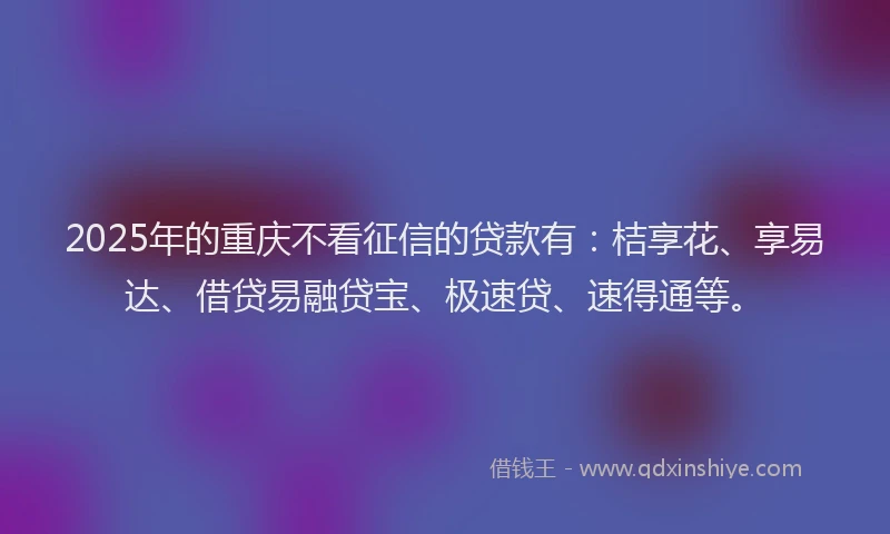 2025年的重庆不看征信的贷款有：桔享花、享易达、借贷易融贷宝、极速贷、速得通等。