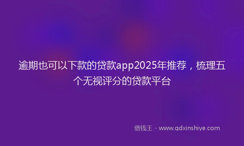 逾期也可以下款的贷款app2025年推荐，梳理五个无视评分的贷款平台