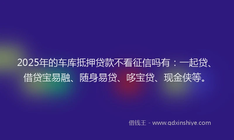 2025年的车库抵押贷款不看征信吗有：一起贷、借贷宝易融、随身易贷、哆宝贷、现金侠等。