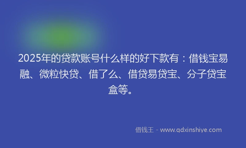 2025年的贷款账号什么样的好下款有：借钱宝易融、微粒快贷、借了么、借贷易贷宝、分子贷宝盒等。