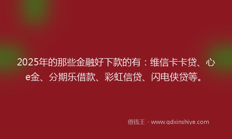 2025年的那些金融好下款的有：维信卡卡贷、心e金、分期乐借款、彩虹信贷、闪电侠贷等。