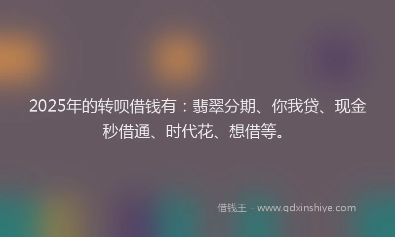 2025年的转呗借钱有：翡翠分期、你我贷、现金秒借通、时代花、想借等。