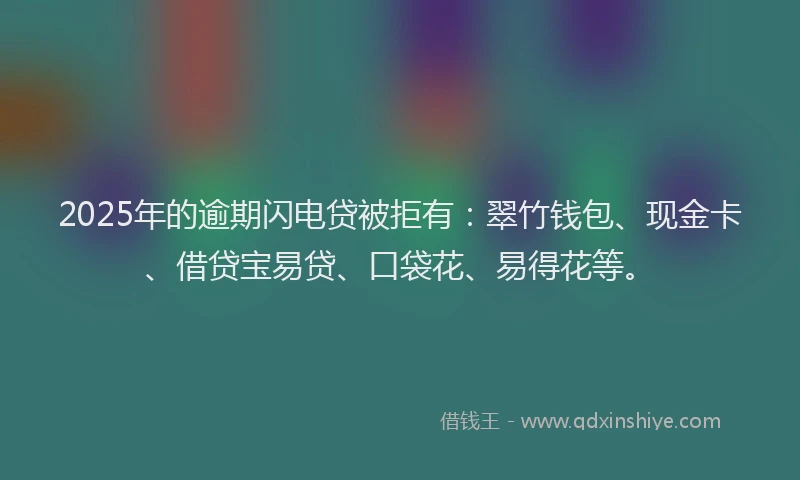 2025年的逾期闪电贷被拒有：翠竹钱包、现金卡、借贷宝易贷、口袋花、易得花等。
