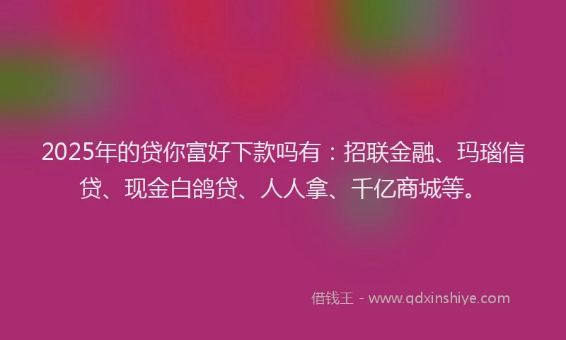 2025年的贷你富好下款吗有：招联金融、玛瑙信贷、现金白鸽贷、人人拿、千亿商城等。