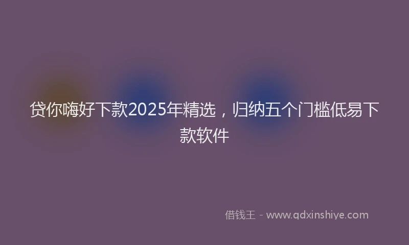 贷你嗨好下款2025年精选，归纳五个门槛低易下款软件