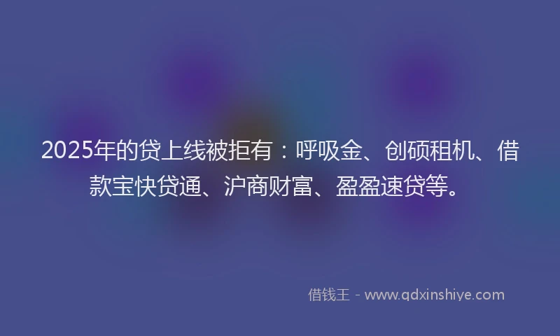 2025年的贷上线被拒有：呼吸金、创硕租机、借款宝快贷通、沪商财富、盈盈速贷等。