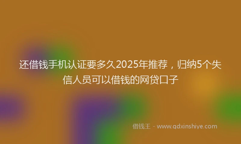 还借钱手机认证要多久2025年推荐，归纳5个失信人员可以借钱的网贷口子