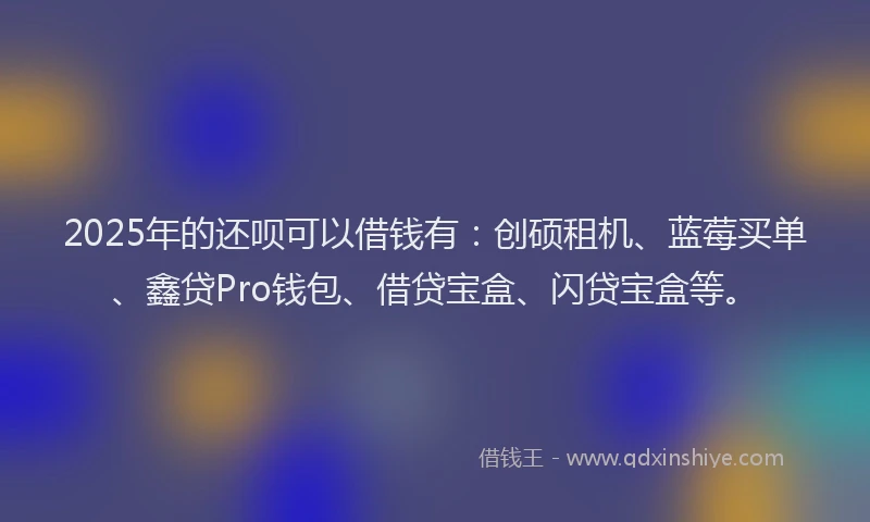 2025年的还呗可以借钱有：创硕租机、蓝莓买单、鑫贷Pro钱包、借贷宝盒、闪贷宝盒等。