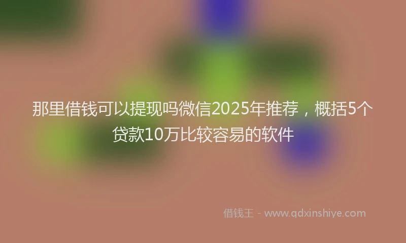 那里借钱可以提现吗微信2025年推荐，概括5个贷款10万比较容易的软件