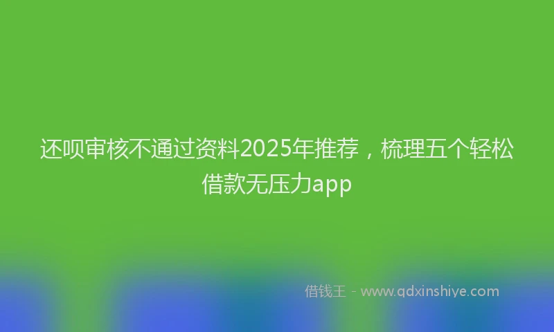 还呗审核不通过资料2025年推荐，梳理五个轻松借款无压力app