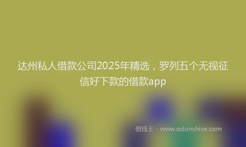 达州私人借款公司2025年精选，罗列五个无视征信好下款的借款app