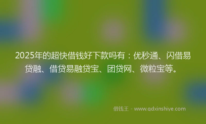 2025年的超快借钱好下款吗有：优秒通、闪借易贷融、借贷易融贷宝、团贷网、微粒宝等。